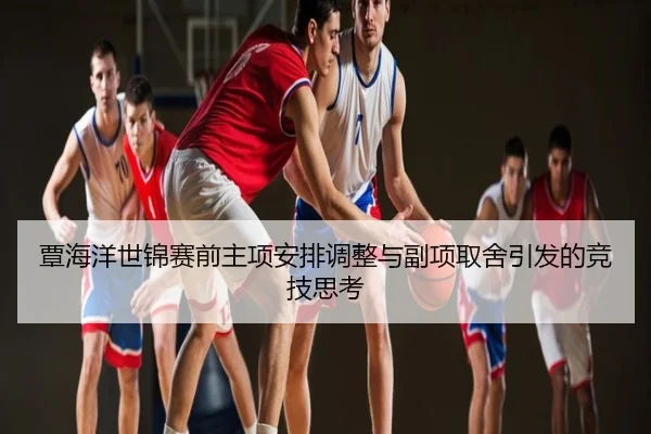 覃海洋世锦赛前主项安排调整与副项取舍引发的竞技思考