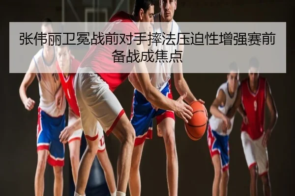 张伟丽卫冕战前对手摔法压迫性增强赛前备战成焦点