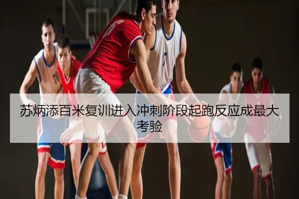 苏炳添百米复训进入冲刺阶段起跑反应成最大考验