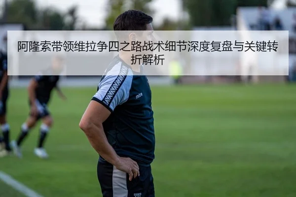 阿隆索带领维拉争四之路战术细节深度复盘与关键转折解析