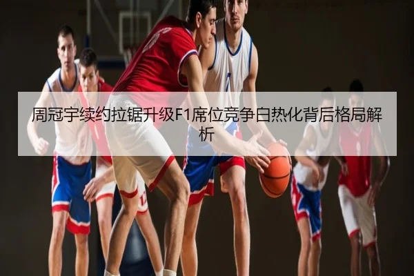 周冠宇续约拉锯升级F1席位竞争白热化背后格局解析