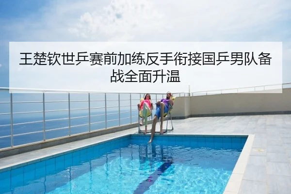 王楚钦世乒赛前加练反手衔接国乒男队备战全面升温