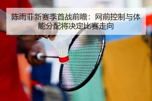 陈雨菲新赛季首战前瞻：网前控制与体能分配将决定比赛走向